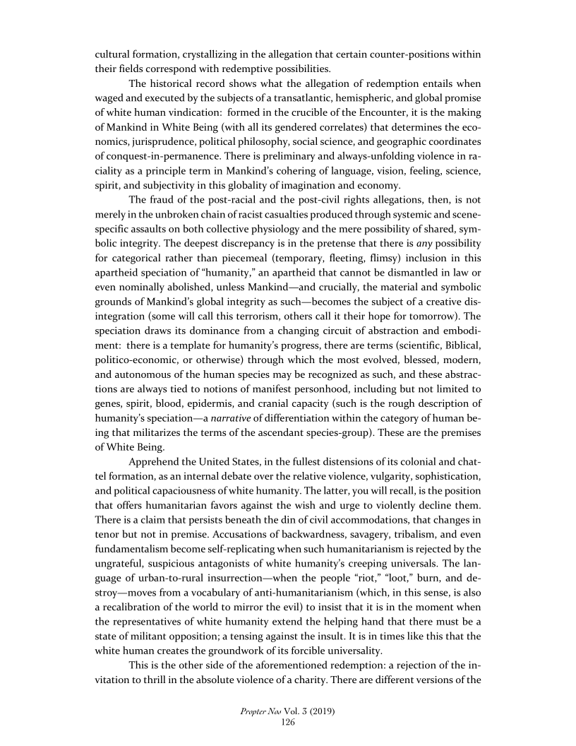  

ns wit

 

cultural formation, crystallizing in the allegation that certain counter-posi
their fields correspond with redemptive possibilities,

The historical record shows what the allegation of redempti
waged and executed by the subjects of a transatlantic, hemispheric, and global promise
of white human vindication: formed in the crucible of the Encounter, it is the making
of Mankind in White Being (with all its gendered correlates) that determines the eco-
nomics, jurisprudence, political philosophy, social science, and geographic coordinates
of conquest-i There is preliminary and always-unfolding,
ality as a principle term in Mankind’s cohering of language, vision, feeling, science,
spirit, and subjectivity in this globality of imagination and economy.

The fraud of the post-racial and the post-civil rights allegations, then, is not
merely in the unbroken chain of racist casualties produced through systemic and scene-
specific assaults on both collective physiology and the mere possibility of shared, sym-
bolic integrity. The deepest discrepancy is in the pretense that there is any possibility
for categorical rather than piecemeal (temporary, fleeting, flimsy) inclusion in this
apartheid speciation of “humanity,” an apartheid that cannot be dismantled in law or
even nominally abolished, unless Mankind—and crucially, the material and symbolic
grounds of Mankind’s global integrity as such—becomes the subject of a creative dis-
integration (some will call this terrorism, others call it their hope for tomorrow). The
speciation draws its dominance from a changing circuit of abstraction and embodi-
ment: there is a template for humanity's progress, there are terms (scientific, Biblical,
politico-economic, or otherwise) through which the most evolved, blessed, modern,
and autonomous of the human species may be recognized as such, and these abstrac-
tions are always tied to notions of manifest personhood, including but not limited to
genes, spirit, blood, epidermis, and cranial capacity (such is the rough description of
humanity's speciation—a narrative of differentiation within the category of human be-
ing that militarizes the terms of the ascendant species-group). These are the premises
of White Being.

Apprehend the United States, in the fullest distensions of its colonial and chat-
tel formation, as an internal debate over the relative violence, vulgarity, sophistication,
and political capaciousness of white humanity. The latter, you will recall, is the position
that offers humanitarian favors against the wish and urge to violently decline them.
There is a claim that persists beneath the din of civil accommodations, that changes in
tenor but not in premise. Accusations of backwardness, savagery, tribalism, and even
fundamentalism become self-replicating when such humanitarianism is rejected by the
ungrateful, suspicious antagonists of white humanity's creeping universals. The lan-
guage of urban-to-rural insurrection—when the people “riot,” “loot,” burn, and de-
stroy—moves from a vocabulary of anti-humanitarianism (which, in this sense, is also
a recalibration of the world to mirror the evil) to insist that it is in the moment when
the representatives of white humanity extend the helping hand that there must be a
state of militant opposition; a tensing against the insult. It is in times like this that the
white human creates the groundwork of its forcible universality.

This is the other side of the aforementioned redemption: a rejection of the in-
vitation to thrill in the absolute violence of a chari

n entails when

 

lence in ra~

   

 

 

There are different versions of the

 

Propter Nas Vol. 3 (2019)
126
